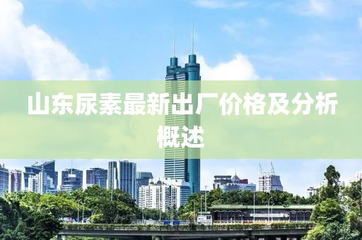 山東尿素最新出廠價格及分析概述