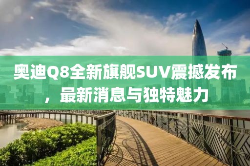 奧迪Q8全新旗艦SUV震撼發(fā)布，最新消息與獨特魅力