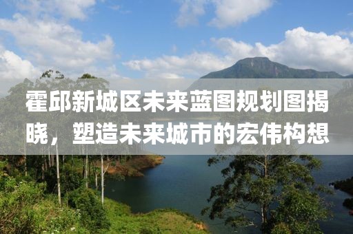 霍邱新城區(qū)未來(lái)藍(lán)圖規(guī)劃圖揭曉，塑造未來(lái)城市的宏偉構(gòu)想