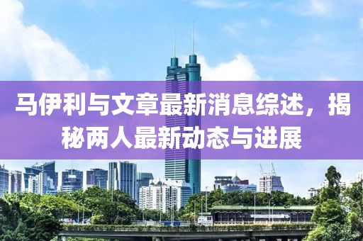 馬伊利與文章最新消息綜述，揭秘兩人最新動(dòng)態(tài)與進(jìn)展