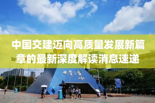 中國交建邁向高質(zhì)量發(fā)展新篇章的最新深度解讀消息速遞