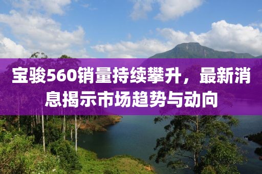 寶駿560銷量持續(xù)攀升，最新消息揭示市場(chǎng)趨勢(shì)與動(dòng)向