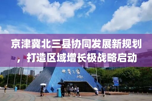 京津冀北三縣協(xié)同發(fā)展新規(guī)劃，打造區(qū)域增長(zhǎng)極戰(zhàn)略啟動(dòng)