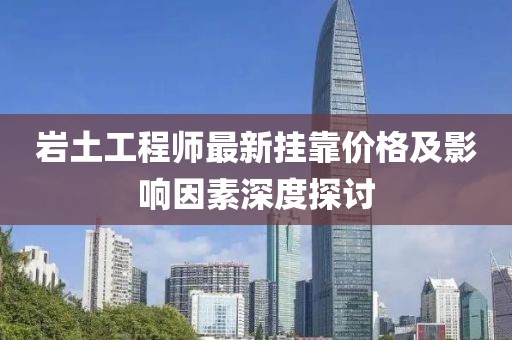 巖土工程師最新掛靠?jī)r(jià)格及影響因素深度探討
