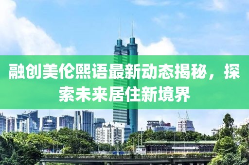 融創(chuàng)美倫熙語(yǔ)最新動(dòng)態(tài)揭秘，探索未來(lái)居住新境界