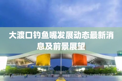 大渡口釣魚嘴發(fā)展動態(tài)最新消息及前景展望