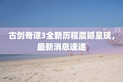 古劍奇譚3全新歷程震撼呈現(xiàn)，最新消息速遞