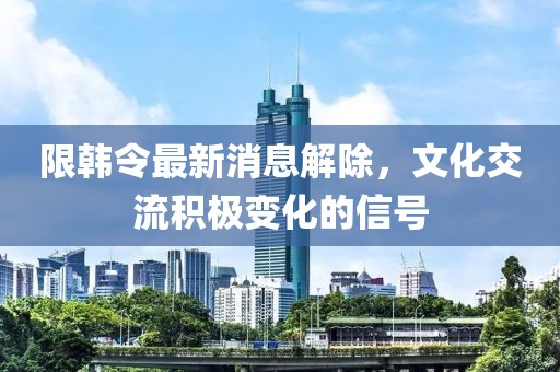 限韓令最新消息解除，文化交流積極變化的信號(hào)