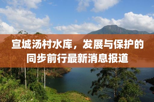 宣城湯村水庫(kù)，發(fā)展與保護(hù)的同步前行最新消息報(bào)道