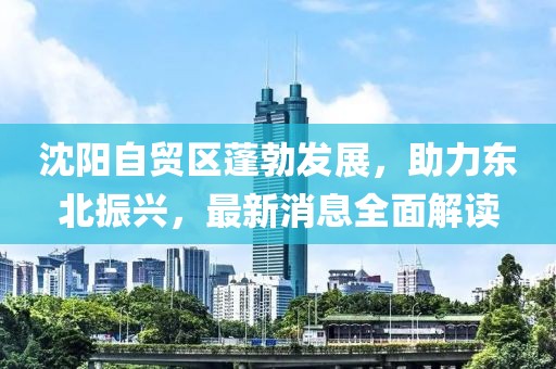 沈陽自貿(mào)區(qū)蓬勃發(fā)展，助力東北振興，最新消息全面解讀