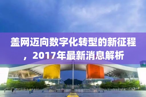 蓋網(wǎng)邁向數(shù)字化轉(zhuǎn)型的新征程，2017年最新消息解析