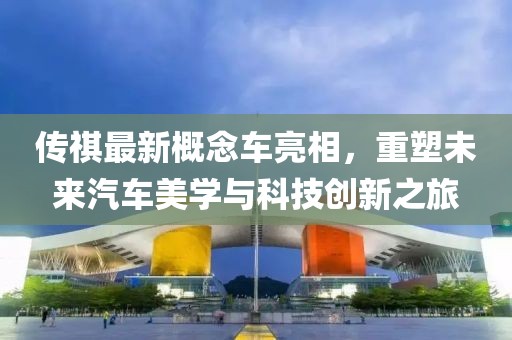 傳祺最新概念車亮相，重塑未來(lái)汽車美學(xué)與科技創(chuàng)新之旅