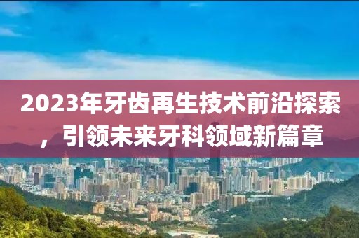 2023年牙齒再生技術(shù)前沿探索，引領(lǐng)未來牙科領(lǐng)域新篇章