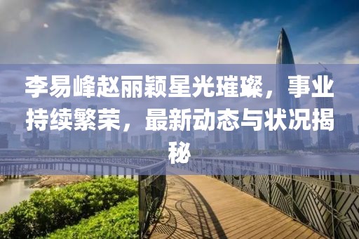 李易峰趙麗穎星光璀璨，事業(yè)持續(xù)繁榮，最新動(dòng)態(tài)與狀況揭秘