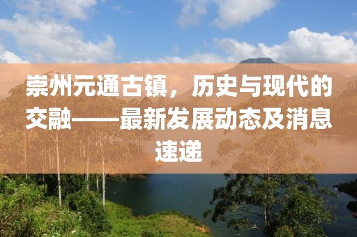 崇州元通古鎮(zhèn)，歷史與現(xiàn)代的交融——最新發(fā)展動態(tài)及消息速遞