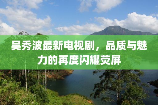 吳秀波最新電視劇，品質(zhì)與魅力的再度閃耀熒屏