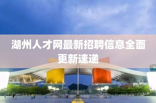 湖州人才網(wǎng)最新招聘信息全面更新速遞