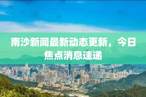 南沙新聞最新動(dòng)態(tài)更新，今日焦點(diǎn)消息速遞