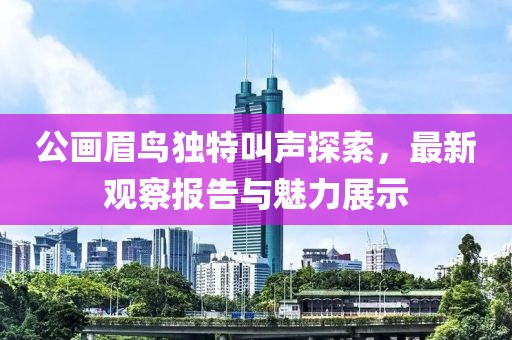 公畫眉鳥獨特叫聲探索，最新觀察報告與魅力展示