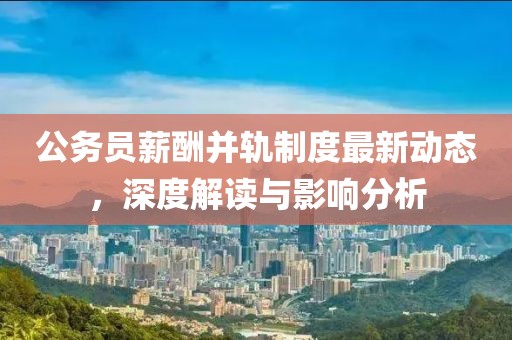 公務員薪酬并軌制度最新動態(tài)，深度解讀與影響分析