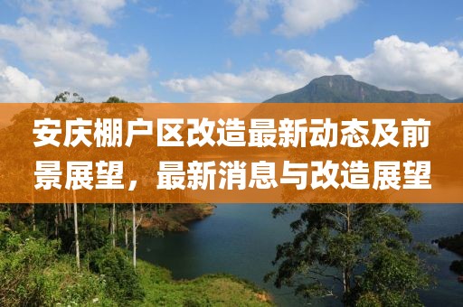 安慶棚戶區(qū)改造最新動(dòng)態(tài)及前景展望，最新消息與改造展望