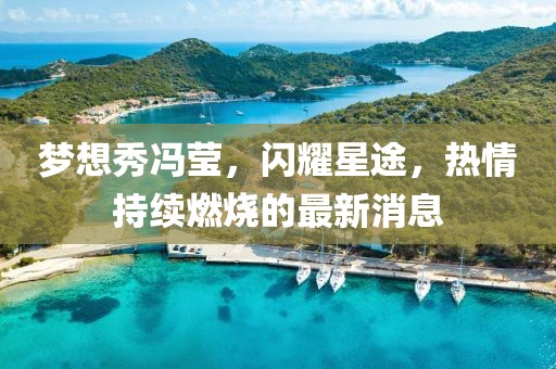 夢想秀馮瑩，閃耀星途，熱情持續(xù)燃燒的最新消息