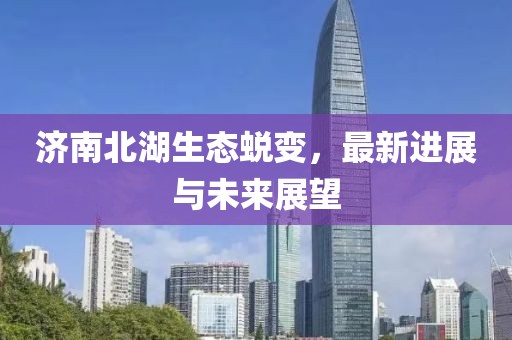濟南北湖生態(tài)蛻變，最新進展與未來展望