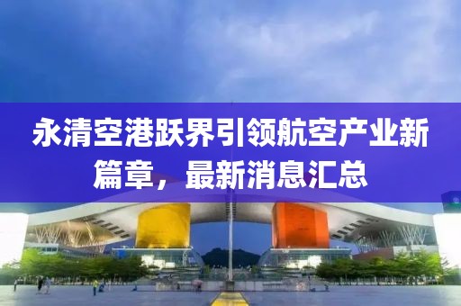 永清空港躍界引領(lǐng)航空產(chǎn)業(yè)新篇章，最新消息匯總
