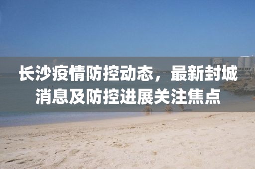 長(zhǎng)沙疫情防控動(dòng)態(tài)，最新封城消息及防控進(jìn)展關(guān)注焦點(diǎn)
