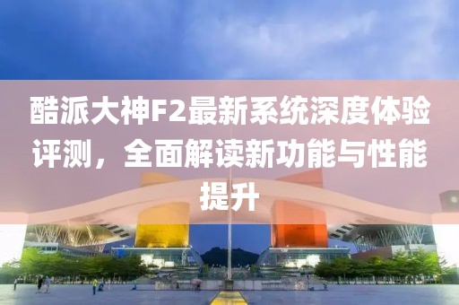 酷派大神F2最新系統(tǒng)深度體驗評測，全面解讀新功能與性能提升