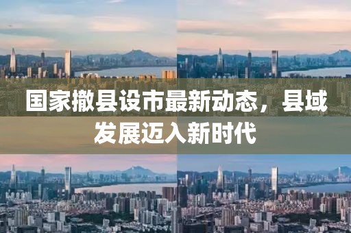國(guó)家撤縣設(shè)市最新動(dòng)態(tài)，縣域發(fā)展邁入新時(shí)代