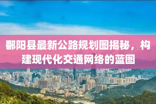 鄱陽縣最新公路規(guī)劃圖揭秘，構(gòu)建現(xiàn)代化交通網(wǎng)絡(luò)的藍圖