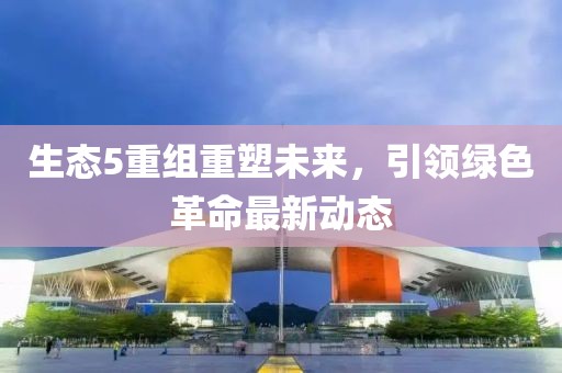 生態(tài)5重組重塑未來，引領(lǐng)綠色革命最新動態(tài)