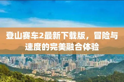 登山賽車(chē)2最新下載版，冒險(xiǎn)與速度的完美融合體驗(yàn)