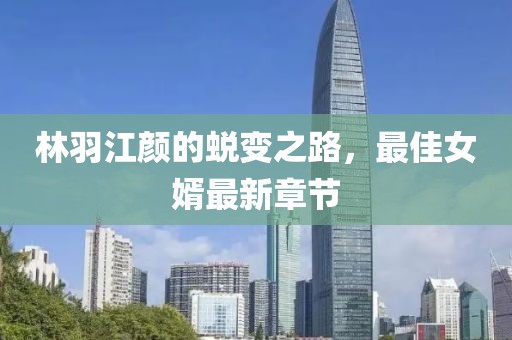 林羽江顏的蛻變之路，最佳女婿最新章節(jié)