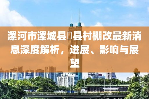 漯河市漯城縣漷縣村棚改最新消息深度解析，進展、影響與展望