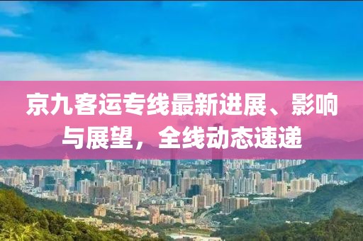 京九客運專線最新進展、影響與展望，全線動態(tài)速遞