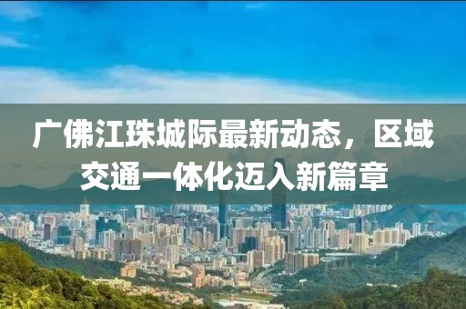 廣佛江珠城際最新動(dòng)態(tài)，區(qū)域交通一體化邁入新篇章