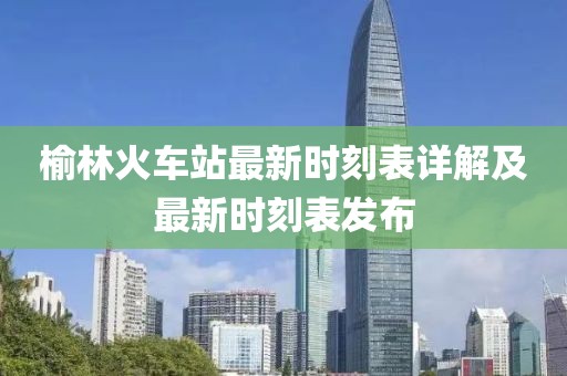 榆林火車站最新時(shí)刻表詳解及最新時(shí)刻表發(fā)布