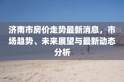 濟(jì)南市房價走勢最新消息，市場趨勢、未來展望與最新動態(tài)分析