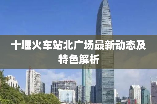 十堰火車站北廣場最新動態(tài)及特色解析
