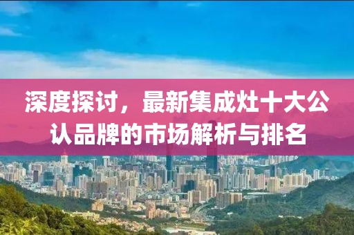 深度探討，最新集成灶十大公認(rèn)品牌的市場解析與排名