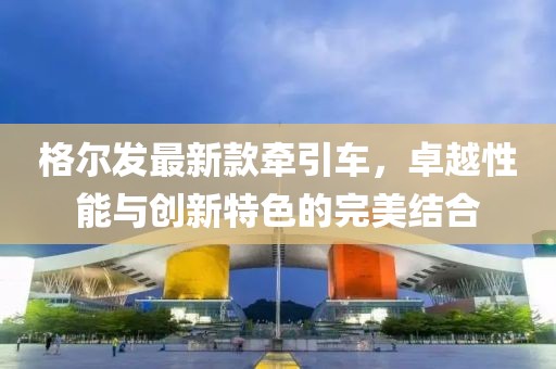格爾發(fā)最新款牽引車，卓越性能與創(chuàng)新特色的完美結(jié)合