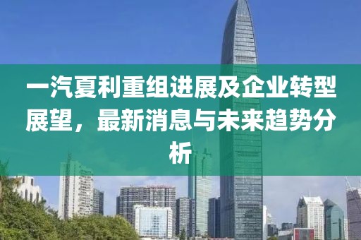 一汽夏利重組進展及企業(yè)轉(zhuǎn)型展望，最新消息與未來趨勢分析