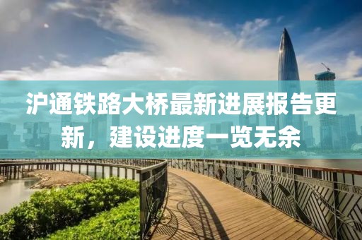 滬通鐵路大橋最新進(jìn)展報(bào)告更新，建設(shè)進(jìn)度一覽無(wú)余