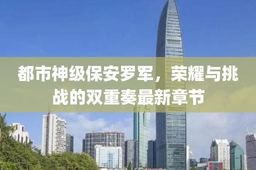 都市神級保安羅軍，榮耀與挑戰(zhàn)的雙重奏最新章節(jié)