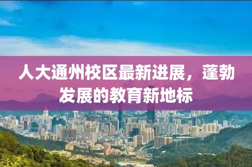 人大通州校區(qū)最新進展，蓬勃發(fā)展的教育新地標(biāo)