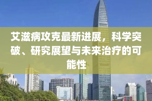 艾滋病攻克最新進(jìn)展，科學(xué)突破、研究展望與未來治療的可能性
