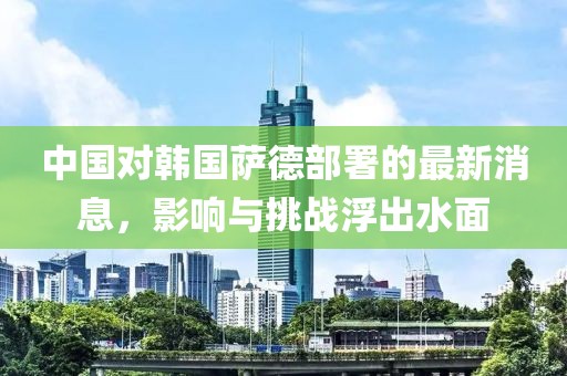 中國對韓國薩德部署的最新消息，影響與挑戰(zhàn)浮出水面