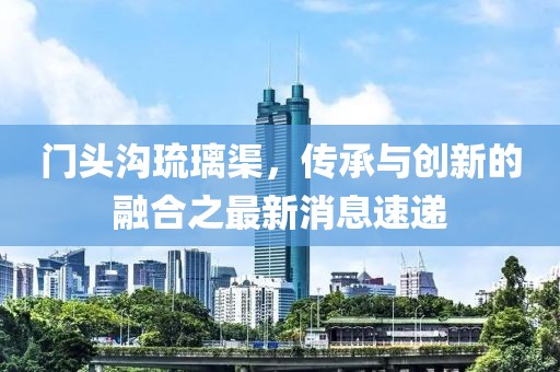門(mén)頭溝琉璃渠，傳承與創(chuàng)新的融合之最新消息速遞